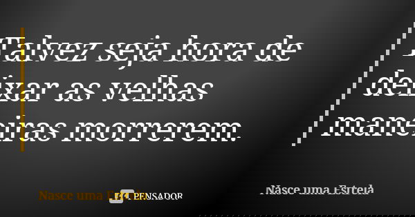 Talvez seja hora de deixar as velhas maneiras morrerem.... Frase de Nasce uma Estrela.