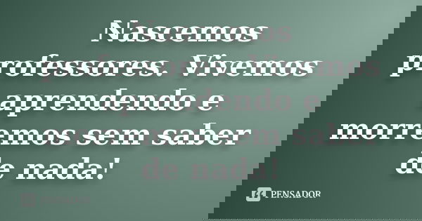 Nascemos professores. Vivemos aprendendo e morremos sem saber de nada!