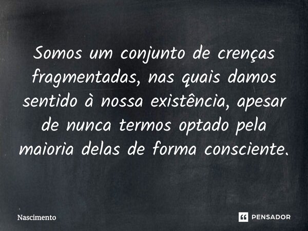 Somos um conjunto de crenças fragmentadas, nas quais damos sentido à nossa existência, apesar de nunca termos optado pela maioria delas de forma consciente.... Frase de Nascimento.