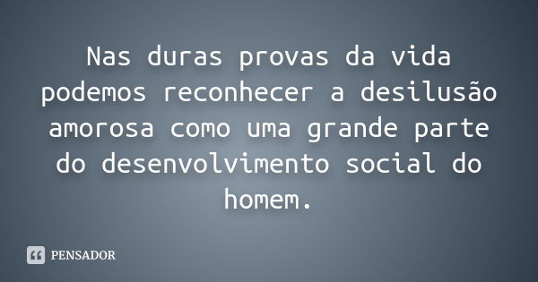 Nas duras provas da vida podemos reconhecer a desilusão amorosa como uma grande parte do desenvolvimento social do homem.