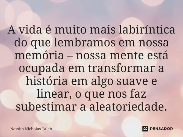 A vida é muito mais labiríntica do que lembramos em nossa memória – nossa mente está ocupada em transformar a história em algo suave e linear, o que nos faz sub... Frase de Nassim Nicholas Taleb.