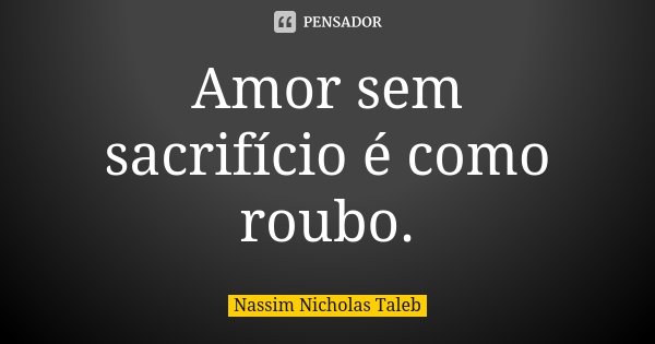 Amor sem sacrifício é como roubo.... Frase de Nassim Nicholas Taleb.