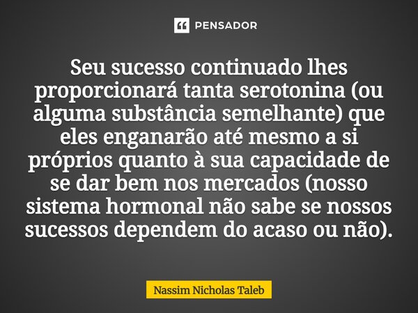 Seu sucesso continuado lhes proporcionará tanta serotonina (ou alguma substância semelhante) que eles enganarão até mesmo a si próprios quanto à sua capacidade ... Frase de Nassim Nicholas Taleb.