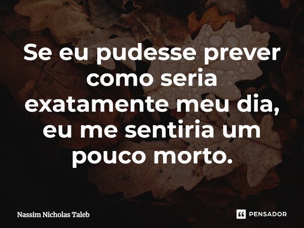 Se eu pudesse prever como seria exatamente meu dia, eu me sentiria um pouco morto.... Frase de Nassim Nicholas Taleb.