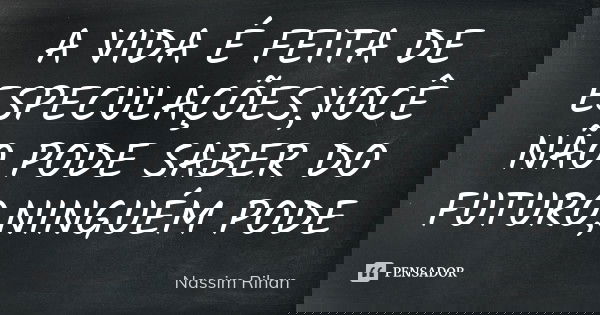 A VIDA É FEITA DE ESPECULAÇÕES,VOCÊ NÃO PODE SABER DO FUTURO,NINGUÉM PODE... Frase de Nassim Rihan.