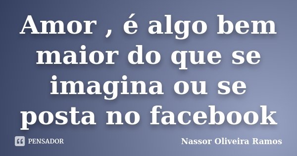 Amor , é algo bem maior do que se imagina ou se posta no facebook... Frase de Nassor Oliveira Ramos.
