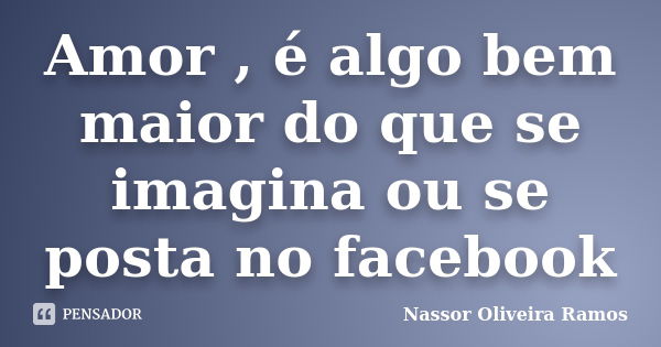 Amor , é algo bem maior do que se imagina ou se posta no facebook... Frase de Nassor Oliveira Ramos.