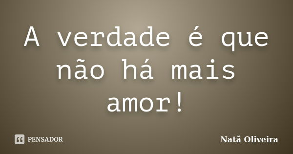 A verdade é que não há mais amor!... Frase de Natã Oliveira..