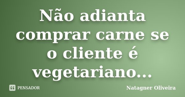 Não adianta comprar carne se o cliente é vegetariano...... Frase de Natagner Oliveira.