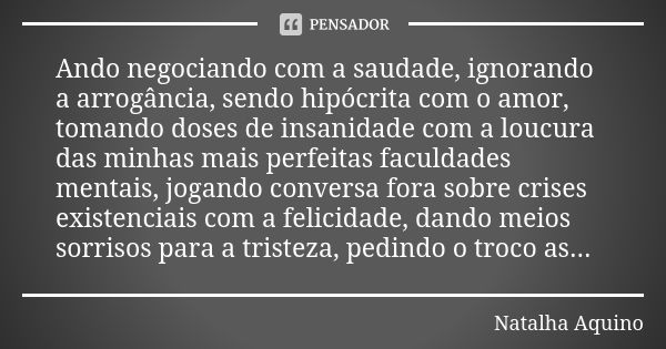 Ando negociando com a saudade, ignorando a arrogância, sendo hipócrita com o amor, tomando doses de insanidade com a loucura das minhas mais perfeitas faculdade... Frase de Natalha Aquino.