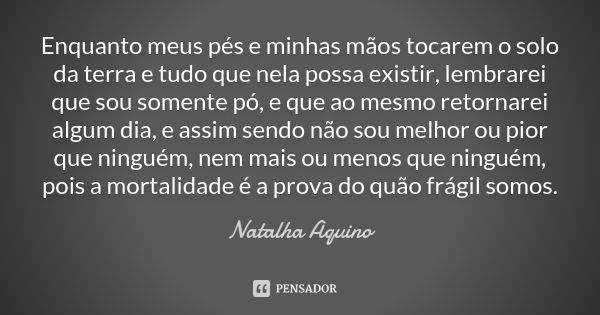 Enquanto meus pés e minhas mãos tocarem o solo da terra e tudo que nela possa existir, lembrarei que sou somente pó, e que ao mesmo retornarei algum dia, e assi... Frase de Natalha Aquino.