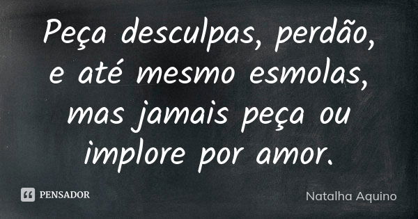 Peça desculpas, perdão, e até mesmo esmolas, mas jamais peça ou implore por amor.... Frase de Natalha Aquino.