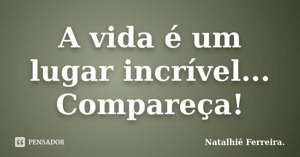 A vida é um lugar incrível... Compareça!... Frase de Natalhiê Ferreira.