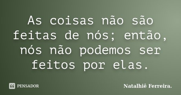 As coisas não são feitas de nós; então, nós não podemos ser feitos por elas.... Frase de Natalhiê Ferreira.