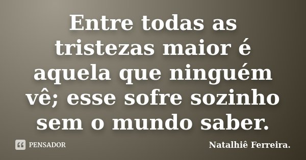 Entre todas as tristezas maior é aquela que ninguém vê; esse sofre sozinho sem o mundo saber.... Frase de Natalhiê Ferreira.