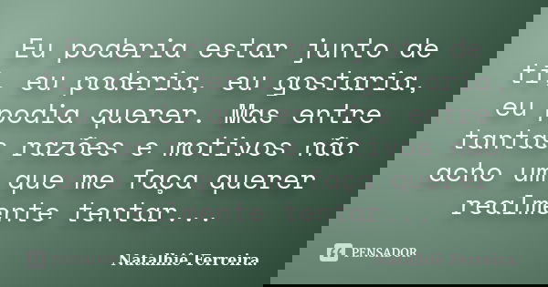 Eu poderia estar junto de ti, eu poderia, eu gostaria, eu podia querer. Mas entre tantas razões e motivos não acho um que me faça querer realmente tentar...... Frase de Natalhiê Ferreira.