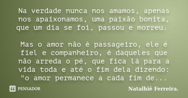 Na verdade nunca nos amamos, apenas nos apaixonamos, uma paixão bonita, que um dia se foi, passou e morreu. Mas o amor não é passageiro, ele é fiel e companheir... Frase de Natalhiê Ferreira.