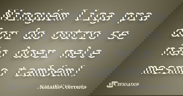 Ninguém liga pra dor do outro se não doer nele mesmo também!... Frase de Natalhiê Ferreira.