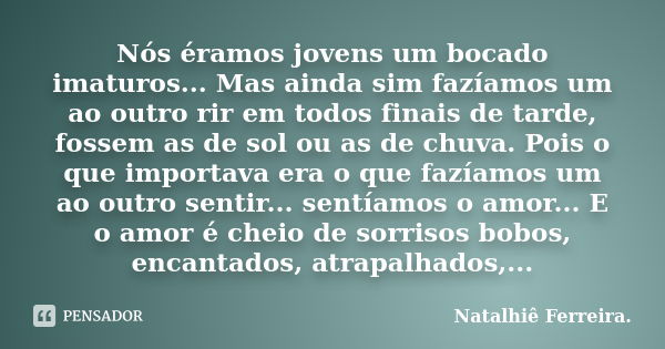 Nós éramos jovens um bocado imaturos... Mas ainda sim fazíamos um ao outro rir em todos finais de tarde, fossem as de sol ou as de chuva. Pois o que importava e... Frase de Natalhiê Ferreira.