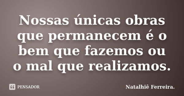 Nossas únicas obras que permanecem é o bem que fazemos ou o mal que realizamos.... Frase de Natalhiê Ferreira.