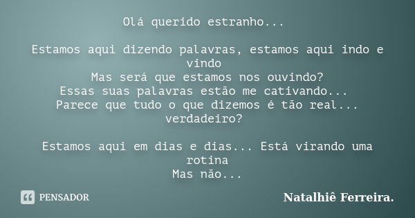 Olá querido estranho... Estamos aqui dizendo palavras, estamos aqui indo e vindo Mas será que estamos nos ouvindo? Essas suas palavras estão me cativando... Par... Frase de Natalhiê Ferreira.