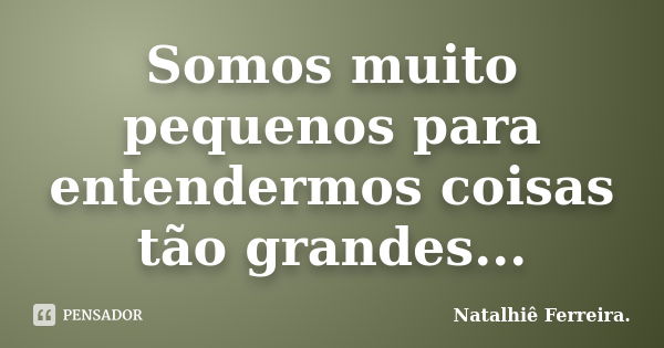 Somos muito pequenos para entendermos coisas tão grandes...... Frase de Natalhiê Ferreira.