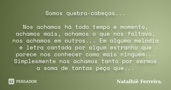 Somos quebra-cabeças... Nos achamos há todo tempo e momento, achamos mais, achamos o que nos faltava, nos achamos em outros... Em alguma melodia e letra cantada... Frase de Natalhiê Ferreira.