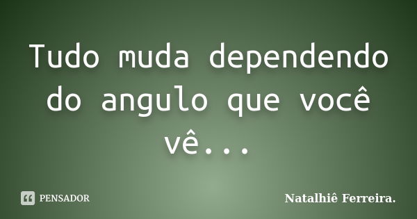 Tudo muda dependendo do angulo que você vê...... Frase de Natalhiê Ferreira.