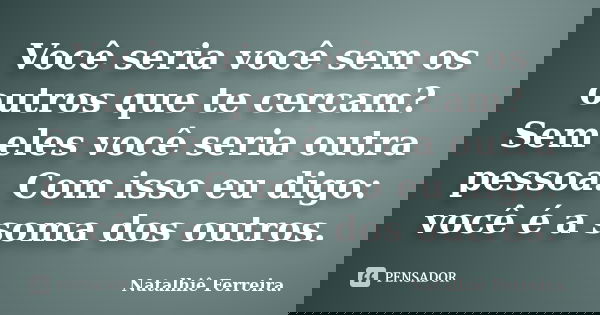 Você seria você sem os outros que te cercam? Sem eles você seria outra pessoa. Com isso eu digo: você é a soma dos outros.... Frase de Natalhiê Ferreira.