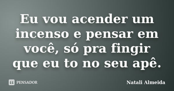 Eu vou acender um incenso e pensar em você, só pra fingir que eu to no seu apê.... Frase de Natali Almeida.