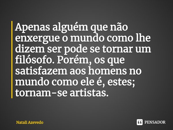 ⁠Apenas alguém que não enxergue o mundo como lhe dizem ser pode se tornar um filósofo. Porém, os que satisfazem aos homens no mundo como ele é, estes; tornam-se... Frase de Natali Azevedo.