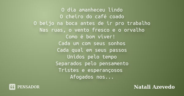 O dia amanheceu lindo O cheiro do café coado O beijo na boca antes de ir pro trabalho Nas ruas, o vento fresco e o orvalho Como é bom viver! Cada um com seus so... Frase de Natali Azevedo.