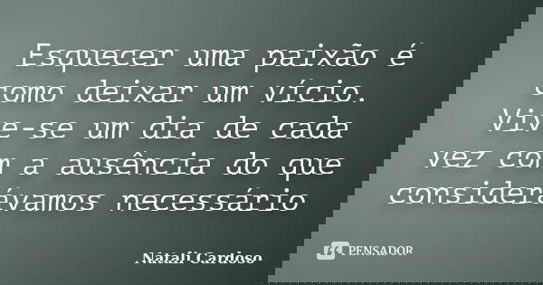 Esquecer uma paixão é como deixar um vício. Vive-se um dia de cada vez com a ausência do que considerávamos necessário... Frase de Natali Cardoso.