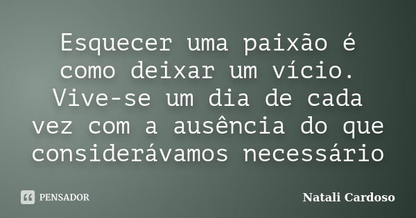 Esquecer uma paixão é como deixar um vício. Vive-se um dia de cada vez com a ausência do que considerávamos necessário... Frase de Natali Cardoso.