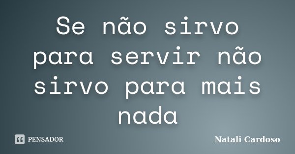 Se não sirvo para servir não sirvo para mais nada... Frase de Natali Cardoso.