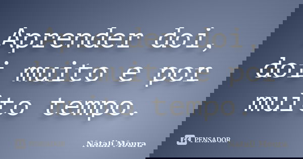 Aprender doi, doi muito e por muito tempo.... Frase de Natali Moura.