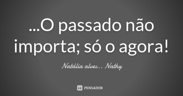 ...O passado não importa; só o agora!... Frase de Natalia alves...Nathy.