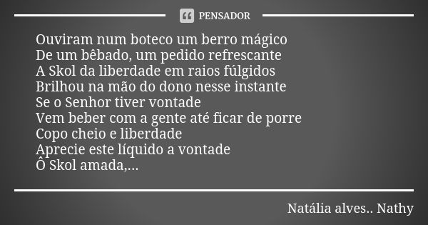 Ouviram num boteco um berro mágico De um bêbado, um pedido refrescante A Skol da liberdade em raios fúlgidos Brilhou na mão do dono nesse instante Se o Senhor t... Frase de Natalia alves...Nathy.