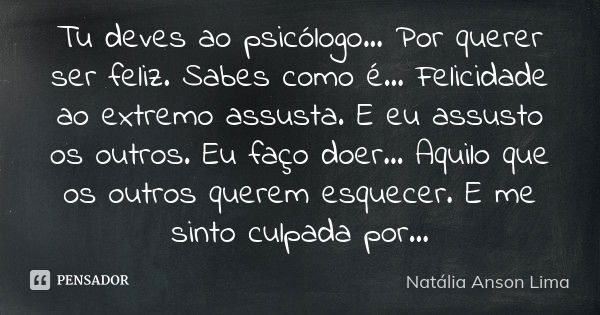 Tu deves ao psicólogo... Por querer ser feliz. Sabes como é... Felicidade ao extremo assusta. E eu assusto os outros. Eu faço doer... Aquilo que os outros quere... Frase de Natália Anson Lima.