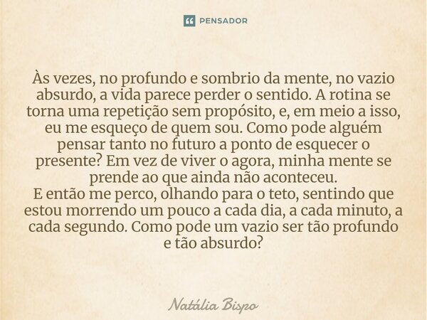 Às vezes, no profundo e sombrio da mente, no vazio absurdo, a vida parece perder o sentido. A rotina se torna uma repetição sem propósito, e, em meio a isso, e... Frase de Natália Bispo.
