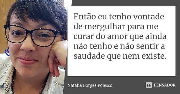 Então eu tenho vontade de mergulhar para me curar do amor que ainda não tenho e não sentir a saudade que nem existe.... Frase de Natália Borges Polesso.