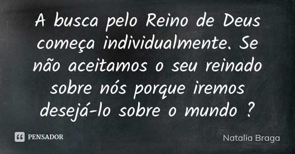 A busca pelo Reino de Deus começa individualmente. Se não aceitamos o seu reinado sobre nós porque iremos desejá-lo sobre o mundo ?... Frase de Natalia Braga.