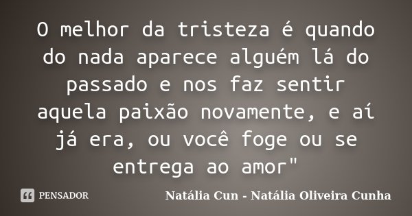 O melhor da tristeza é quando do nada aparece alguém lá do passado e nos faz sentir aquela paixão novamente, e aí já era, ou você foge ou se entrega ao amor&quo... Frase de Natália Cun - Natália Oliveira Cunha.
