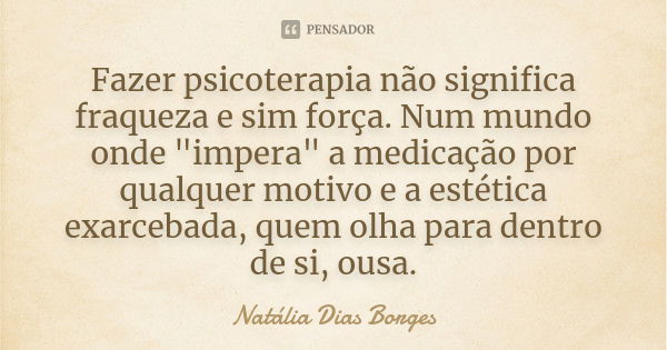 Fazer psicoterapia não significa fraqueza e sim força. Num mundo onde "impera" a medicação por qualquer motivo e a estética exarcebada, quem olha para... Frase de Natália Dias Borges.