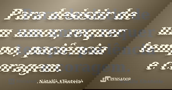 Para desistir de um amor, requer tempo, paciência e coragem.... Frase de Natália Eleutério.