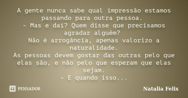 A gente nunca sabe qual impressão estamos passando para outra pessoa. - Mas e daí? Quem disse que precisamos agradar alguém? Não é arrogância, apenas valorizo a... Frase de Natalia Felix.