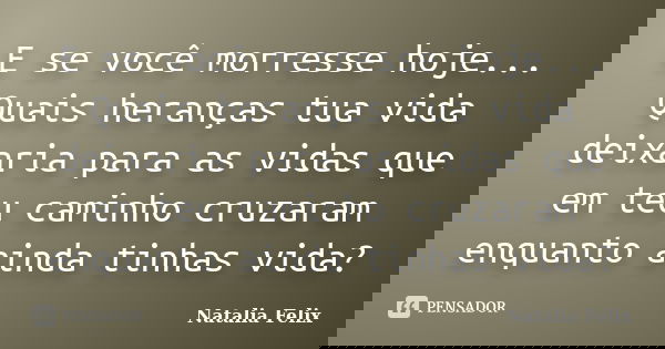 E se você morresse hoje... Quais heranças tua vida deixaria para as vidas que em teu caminho cruzaram enquanto ainda tinhas vida?... Frase de Natalia Felix.