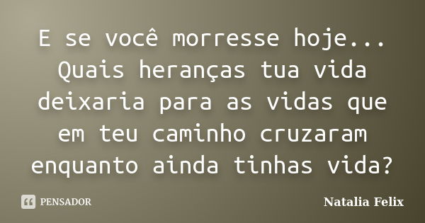 E se você morresse hoje... Quais heranças tua vida deixaria para as vidas que em teu caminho cruzaram enquanto ainda tinhas vida?... Frase de Natalia Felix.