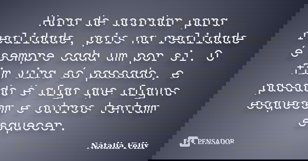 Hora de acordar para realidade, pois na realidade é sempre cada um por si. O fim vira só passado, e passado é algo que alguns esquecem e outros tentam esquecer.... Frase de Natalia Felix.
