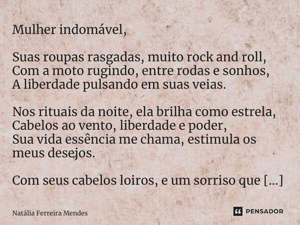 Mulher indomável, Suas roupas rasgadas, muito rock and roll, Com a moto rugindo, entre rodas e sonhos, A liberdade pulsando em suas veias. Nos rituais da noite,... Frase de Natália Ferreira Mendes.